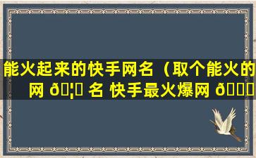 能火起来的快手网名（取个能火的网 🦆 名 快手最火爆网 🐈 名）